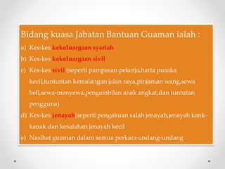 Bidang kuasa Jabatan Bantuan Guaman ialah :
a) Kes-kes kekeluargaan syariah
b) Kes-kes kekeluargaan sivil
c) Kes-kes sivil (seperti pampasan pekerja,harta pusaka
kecil,tuntuntan kemalangan jalan raya,pinjaman wang,sewa
beli,sewa-menyewa,pengambilan anak angkat,dan tuntutan
pengguna)
d) Kes-kes jenayah(seperti pengakuan salah jenayah,jenayah kank-
kanak dan kesalahan jenayah kecil
e) Nasihat guaman dalam semua perkara undang-undang
 
