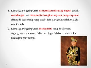 1. Lembaga Pengampunan ditubuhkan di setiap negeri untuk
mendengar dan mempertimbangkan rayuan pengampunan
daripada seseorang yang disabitkan dengan kesalahan oleh
mahkamah.
2. Lembaga Pengampunan menasihati Yang di-Pertuan
Agong,raja atau Yang di-Pertua Negeri dalam menjalankan
kuasa pengampunan.
 