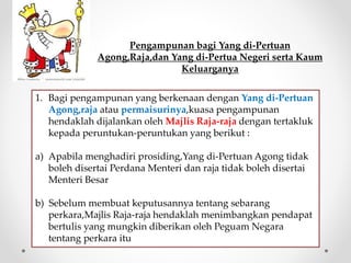 Pengampunan bagi Yang di-Pertuan
Agong,Raja,dan Yang di-Pertua Negeri serta Kaum
Keluarganya
1. Bagi pengampunan yang berkenaan dengan Yang di-Pertuan
Agong,raja atau permaisurinya,kuasa pengampunan
hendaklah dijalankan oleh Majlis Raja-raja dengan tertakluk
kepada peruntukan-peruntukan yang berikut :
a) Apabila menghadiri prosiding,Yang di-Pertuan Agong tidak
boleh disertai Perdana Menteri dan raja tidak boleh disertai
Menteri Besar
b) Sebelum membuat keputusannya tentang sebarang
perkara,Majlis Raja-raja hendaklah menimbangkan pendapat
bertulis yang mungkin diberikan oleh Peguam Negara
tentang perkara itu
 