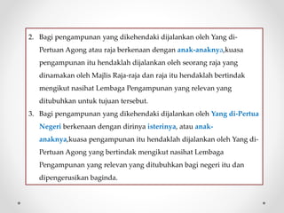 2. Bagi pengampunan yang dikehendaki dijalankan oleh Yang di-
Pertuan Agong atau raja berkenaan dengan anak-anaknya,kuasa
pengampunan itu hendaklah dijalankan oleh seorang raja yang
dinamakan oleh Majlis Raja-raja dan raja itu hendaklah bertindak
mengikut nasihat Lembaga Pengampunan yang relevan yang
ditubuhkan untuk tujuan tersebut.
3. Bagi pengampunan yang dikehendaki dijalankan oleh Yang di-Pertua
Negeri berkenaan dengan dirinya isterinya, atau anak-
anaknya,kuasa pengampunan itu hendaklah dijalankan oleh Yang di-
Pertuan Agong yang bertindak mengikut nasihat Lembaga
Pengampunan yang relevan yang ditubuhkan bagi negeri itu dan
dipengerusikan baginda.
 