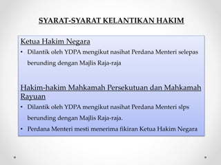 SYARAT-SYARAT KELANTIKAN HAKIM
Ketua Hakim Negara
• Dilantik oleh YDPA mengikut nasihat Perdana Menteri selepas
berunding dengan Majlis Raja-raja
Hakim-hakim Mahkamah Persekutuan dan Mahkamah
Rayuan
• Dilantik oleh YDPA mengikut nasihat Perdana Menteri slps
berunding dengan Majlis Raja-raja.
• Perdana Menteri mesti menerima fikiran Ketua Hakim Negara
 