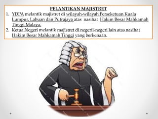 PELANTIKAN MAJISTRET
1. YDPA melantik majistret di wilayah-wilayah Perseketuan Kuala
Lumpur, Labuan dan Putrajaya atas nasihat Hakim Besar Mahkamah
Tinggi Malaya.
2. Ketua Negeri melantik majistret di negerii-negeri lain atas nasihat
Hakim Besar Mahkamah Tinggi yang berkenaan.
 