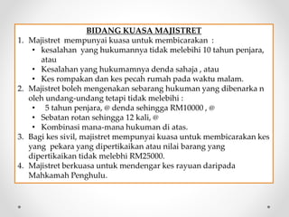 BIDANG KUASA MAJISTRET
1. Majistret mempunyai kuasa untuk membicarakan :
• kesalahan yang hukumannya tidak melebihi 10 tahun penjara,
atau
• Kesalahan yang hukumamnya denda sahaja , atau
• Kes rompakan dan kes pecah rumah pada waktu malam.
2. Majistret boleh mengenakan sebarang hukuman yang dibenarka n
oleh undang-undang tetapi tidak melebihi :
• 5 tahun penjara, @ denda sehingga RM10000 , @
• Sebatan rotan sehingga 12 kali, @
• Kombinasi mana-mana hukuman di atas.
3. Bagi kes sivil, majistret mempunyai kuasa untuk membicarakan kes
yang pekara yang dipertikaikan atau nilai barang yang
dipertikaikan tidak melebhi RM25000.
4. Majistret berkuasa untuk mendengar kes rayuan daripada
Mahkamah Penghulu.
 