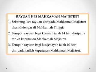 RAYUAN KES MAHKAMAH MAJISTRET
1. Sebarang kes rayuan daripada Mahkamah Majistret
akan didengar di Mahkamah Tinggi.
2. Tempoh rayuan bagi kes sivil ialah 14 hari daripada
tarikh keputusan Mahkamah Majistret.
3. Tempoh rayuan bagi kes jenayah ialah 10 hari
daripada tarikh keputusan Mahkamah Majistret.
 