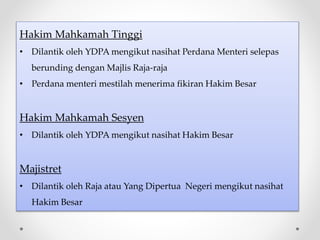 Hakim Mahkamah Tinggi
• Dilantik oleh YDPA mengikut nasihat Perdana Menteri selepas
berunding dengan Majlis Raja-raja
• Perdana menteri mestilah menerima fikiran Hakim Besar
Hakim Mahkamah Sesyen
• Dilantik oleh YDPA mengikut nasihat Hakim Besar
Majistret
• Dilantik oleh Raja atau Yang Dipertua Negeri mengikut nasihat
Hakim Besar
 