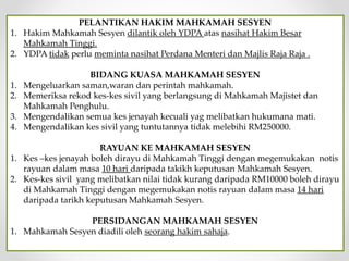 PELANTIKAN HAKIM MAHKAMAH SESYEN
1. Hakim Mahkamah Sesyen dilantik oleh YDPA atas nasihat Hakim Besar
Mahkamah Tinggi.
2. YDPA tidak perlu meminta nasihat Perdana Menteri dan Majlis Raja Raja .
BIDANG KUASA MAHKAMAH SESYEN
1. Mengeluarkan saman,waran dan perintah mahkamah.
2. Memeriksa rekod kes-kes sivil yang berlangsung di Mahkamah Majistet dan
Mahkamah Penghulu.
3. Mengendalikan semua kes jenayah kecuali yag melibatkan hukumana mati.
4. Mengendalikan kes sivil yang tuntutannya tidak melebihi RM250000.
RAYUAN KE MAHKAMAH SESYEN
1. Kes –kes jenayah boleh dirayu di Mahkamah Tinggi dengan megemukakan notis
rayuan dalam masa 10 hari daripada takikh keputusan Mahkamah Sesyen.
2. Kes-kes sivil yang melibatkan nilai tidak kurang daripada RM10000 boleh dirayu
di Mahkamah Tinggi dengan megemukakan notis rayuan dalam masa 14 hari
daripada tarikh keputusan Mahkamah Sesyen.
PERSIDANGAN MAHKAMAH SESYEN
1. Mahkamah Sesyen diadili oleh seorang hakim sahaja.
 