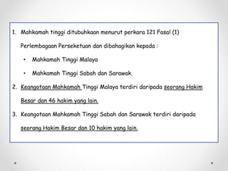 1. Mahkamah tinggi ditubuhkaan menurut perkara 121 Fasal (1)
Perlembagaan Perseketuan dan dibahagikan kepada :
• Mahkamah Tinggi Malaya
• Mahkamah Tinggi Sabah dan Sarawak.
2. Keangotaan Mahkamah Tinggi Malaya terdiri daripada seorang Hakim
Besar dan 46 hakim yang lain.
3. Keangotaan Mahkamah Tinggi Sabah dan Sarawak terdiri daripada
seorang Hakim Besar dan 10 hakim yang lain.
 