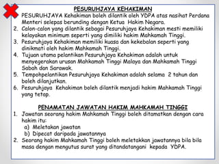 PESURUHJAYA KEHAKIMAN
1. PESURUHJAYA Kehakiman boleh dilantik oleh YDPA atas nasihat Perdana
Menteri selepas berunding dengan Ketua Hakim Negara.
2. Calon-calon yang dilantik sebagai Pesuruhjaya Kehakiman mesti memiliki
kelayakan minimum seperti yang dimiliki hakim Mahkamah Tinggi.
3. Pesuruhjaya Kehakiman memiliki kuasa dan kekebalan seperti yang
dinikmati oleh hakim Mahkamah Tinggi.
4. Tujuan utama pelantikan Pesuruhjaya Kehakiman adalah untuk
menyegerakan urusan Mahkamah Tinggi Malaya dan Mahkamah Tinggi
Sabah dan Sarawak.
5. Tempohpelantikan Pesuruhjaya Kehakiman adalah selama 2 tahun dan
boleh dilanjutkan.
6. Pesuruhjaya Kehakiman boleh dilantik menjadi hakim Mahkamah Tinggi
yang tetap.
PENAMATAN JAWATAN HAKIM MAHKAMAH TINGGI
1. Jawatan seorang hakim Mahkamah Tinggi boleh ditamatkan dengan cara
hakim itu:
a) Meletakan jawatan
b) Dipecat daripada jawatannya
2. Seorang hakim Mahkamah Tinggi boleh meletakkan jawatannya bila bila
masa dengan mengutus surat yang ditandatangani kepada YDPA.
 