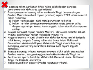 1. Seorang hakim Mahkamah Tinggi hanya boleh dipecat daripada
jawatannya oleh YDPA atas syor tribunal.
2. Proses pemecatan seorang hakim mahkamah Tinggi bermula dengan
Perdana Menteri membuat rayuan (prestasi) kepada YDPA untuk memecat
hakim itu kerana:
a) Hakim itu melanggar mana-mana peruntukan kod etika
b) Hakim itu tidak berupaya menyempurnakan tugas jawatan beliau
dengan sepatutnya kerana lemah anggota tubuh atau tidak sempurna
akalnya.
3. Selepas mendapat rayuan Perdana Menteri , YDPA akan melantik sebuah
tribunal dan merujuk rayuan itu kepada tribunal itu.
4. Anggota-anggota tribunal dilantik oleh YDPA dan harus terdiri daripada
tidak kurang daripada 5 orang hakim atau bekas hakim Mahkamah
Perseketuan, Mahkamah Rayuan, Mahkamah Tinggi atau hakim yang
memegang jawatan yang setarafnya di mana-mana negara anggota
Komanwel.
5. Semasa menunggu tribunal membuat syornya, YDPA boleh, atas nasihat
Perdana mentari, menggantung jawatan hakim Mahkamah Tinggi itu.
6. Berdasarkan syor tribunal itu, YDPA boleh Memecat Hakim Mahkamah
Tinggi itu daripada jawatannya.
7. Tiada rayuan boleh dibuat terhadap keputusan tribunal.
 