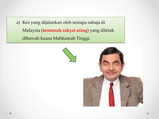 a) Kes yang dijalankan oleh sesiapa sahaja di
Malaysia (termasuk rakyat asing) yang diletak
dibawah kuasa Mahkamah Tinggi.
 