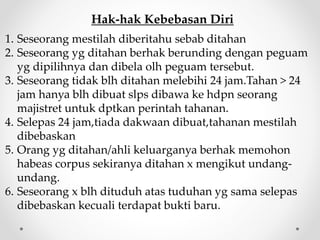 Hak-hak Kebebasan Diri
1. Seseorang mestilah diberitahu sebab ditahan
2. Seseorang yg ditahan berhak berunding dengan peguam
yg dipilihnya dan dibela olh peguam tersebut.
3. Seseorang tidak blh ditahan melebihi 24 jam.Tahan > 24
jam hanya blh dibuat slps dibawa ke hdpn seorang
majistret untuk dptkan perintah tahanan.
4. Selepas 24 jam,tiada dakwaan dibuat,tahanan mestilah
dibebaskan
5. Orang yg ditahan/ahli keluarganya berhak memohon
habeas corpus sekiranya ditahan x mengikut undang-
undang.
6. Seseorang x blh dituduh atas tuduhan yg sama selepas
dibebaskan kecuali terdapat bukti baru.
 