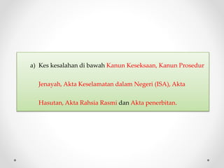a) Kes kesalahan di bawah Kanun Keseksaan, Kanun Prosedur
Jenayah, Akta Keselamatan dalam Negeri (ISA), Akta
Hasutan, Akta Rahsia Rasmi dan Akta penerbitan.
 