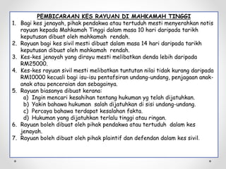 PEMBICARAAN KES RAYUAN DI MAHKAMAH TINGGI
1. Bagi kes jenayah, pihak pendakwa atau tertuduh mesti menyerahkan notis
rayuan kepada Mahkamah Tinggi dalam masa 10 hari daripada tarikh
keputusan dibuat oleh mahkamah rendah.
2. Rayuan bagi kes sivil mesti dibuat dalam masa 14 hari daripada tarikh
keputusan dibuat oleh mahkamah rendah.
3. Kes-kes jenayah yang dirayu mesti melibatkan denda lebih daripada
RM25000.
4. Kes-kes rayuan sivil mesti melibatkan tuntutan nilai tidak kurang daripada
RM10000 kecuali bagi isu-isu pentafsiran undang-undang, penjagaan anak-
anak atau penceraian dan sebagainya.
5. Rayuan biasanya dibuat kerana:
a) Ingin mencari kesahihan tentang hukuman yg telah dijatuhkan.
b) Yakin bahawa hukuman salah dijatuhkan di sisi undang-undang.
c) Percaya bahawa terdapat kesalahan fakta.
d) Hukuman yang dijatuhkan terlalu tinggi atau ringan.
6. Rayuan boleh dibuat oleh pihak pendakwa atau tertuduh dalam kes
jenayah.
7. Rayuan boleh dibuat oleh pihak plaintif dan defendan dalam kes sivil.
 