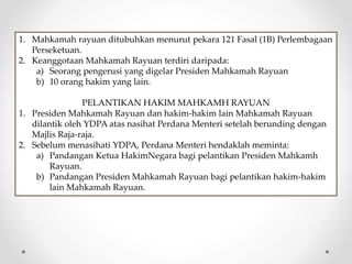 1. Mahkamah rayuan ditubuhkan menurut pekara 121 Fasal (1B) Perlembagaan
Perseketuan.
2. Keanggotaan Mahkamah Rayuan terdiri daripada:
a) Seorang pengerusi yang digelar Presiden Mahkamah Rayuan
b) 10 orang hakim yang lain.
PELANTIKAN HAKIM MAHKAMH RAYUAN
1. Presiden Mahkamah Rayuan dan hakim-hakim lain Mahkamah Rayuan
dilantik oleh YDPA atas nasihat Perdana Menteri setelah berunding dengan
Majlis Raja-raja.
2. Sebelum menasihati YDPA, Perdana Menteri hendaklah meminta:
a) Pandangan Ketua HakimNegara bagi pelantikan Presiden Mahkamh
Rayuan.
b) Pandangan Presiden Mahkamah Rayuan bagi pelantikan hakim-hakim
lain Mahkamah Rayuan.
 