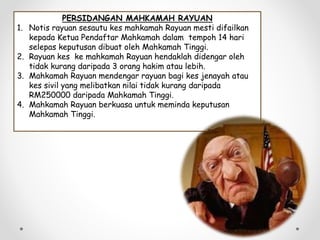 PERSIDANGAN MAHKAMAH RAYUAN
1. Notis rayuan sesautu kes mahkamah Rayuan mesti difailkan
kepada Ketua Pendaftar Mahkamah dalam tempoh 14 hari
selepas keputusan dibuat oleh Mahkamah Tinggi.
2. Rayuan kes ke mahkamah Rayuan hendaklah didengar oleh
tidak kurang daripada 3 orang hakim atau lebih.
3. Mahkamah Rayuan mendengar rayuan bagi kes jenayah atau
kes sivil yang melibatkan nilai tidak kurang daripada
RM250000 daripada Mahkamah Tinggi.
4. Mahkamah Rayuan berkuasa untuk meminda keputusan
Mahkamah Tinggi.
 