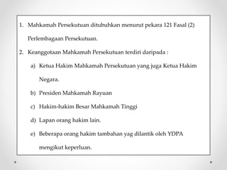 1. Mahkamah Persekutuan ditubuhkan menurut pekara 121 Fasal (2)
Perlembagaan Persekutuan.
2. Keanggotaan Mahkamah Persekutuan terdiri daripada :
a) Ketua Hakim Mahkamah Persekutuan yang juga Ketua Hakim
Negara.
b) Presiden Mahkamah Rayuan
c) Hakim-hakim Besar Mahkamah Tinggi
d) Lapan orang hakim lain.
e) Beberapa orang hakim tambahan yag dilantik oleh YDPA
mengikut keperluan.
 