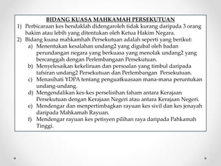 BIDANG KUASA MAHKAMAH PERSEKUTUAN
1) Perbicaraan kes hendaklah didengaroleh tidak kurang daripada 3 orang
hakim atau lebih yang ditentukan oleh Ketua Hakim Negara.
2) Bidang kuasa mahkamhah Persekutuan adalah seperti yang berikut:
a) Menentukan kesalahan undang2 yang digubal oleh badan
perundangan negara yang berkuasa yang menolak undang2 yang
bercanggah dengan Perlembangaan Persekutuan.
b) Menyelesaikan kekeliruan dan persoalan yang timbul daripada
tafsiran undang2 Persekutuan dan Perlembangan Persekutuan.
c) Menasihati YDPA tentang penguatkuasaan mana-mana peruntukan
undang-undang.
d) Mengendalikan kes-kes perselisihan faham antara Kerajaan
Persekutuan dengan Kerajaan Negeri atau antara Kerajaan Negeri.
e) Mendengar dan menpertimbagkan rayuan kes sivil dan kes jenayah
daripada Mahkamah Rayuan.
f) Mendengar rayuan kes petisyen pilihan raya daripada Pahkamah
Tinggi.
 
