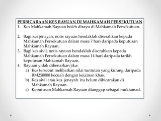 PERBICARAAN KES RAYUAN DI MAHKAMAH PERSEKUTUAN
1. Kes Mahkamah Rayuan boleh dirayu di Mahkamah Persekutuan.
2. Bagi kes jenayah, notis rayuan hendaklah diserahkan kepada
Mahkamah Persekutuan dalam masa 7 hari daripada keputusan
Mahkamah Rayuan.
3. Bagi kes sivil, notis rayuan hendaklah diserahkan kepada
Mahkamah Persekutuan dalam masa 14 hari daripada tarikh
keputusan Mahkamah Rayuan.
4. Rayuan yidak dibenarkan jika:
a) Kes tersebut melibatkan nilai tuntutan yang kurang daripada
RM250000 kecuali dengan keizinan khas.
b) Kes sivil atau kes jenayah itu belum dibicarakan di
Mahkamah Rayuan.
c) Keputusan Mahkamah Rayuan dianggap sebagai muktamad.
 