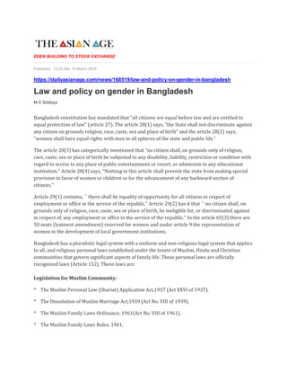 EDEN BUILDING TO STOCK EXCHANGE
Published: 12:20 AM, 18 March 2019
https://dailyasianage.com/news/168519/law-and-policy-on-gender-in-bangladesh
Law and policy on gender in Bangladesh
M S Siddiqui
Bangladesh constitution has mandated that "all citizens are equal before law and are entitled to
equal protection of law" (article 27). The article 28(1) says, "the State shall not discriminate against
any citizen on grounds religion, race, caste, sex and place of birth" and the article 28(2) says,
"women shall have equal rights with men in all spheres of the state and public life."
The article 28(3) has categorically mentioned that "no citizen shall, on grounds only of religion,
race, caste, sex or place of birth be subjected to any disability, liability, restriction or condition with
regard to access to any place of public entertainment or resort, or admission to any educational
institution." Article 28(4) says, "Nothing in this article shall prevent the state from making special
provision in favor of women or children or for the advancement of any backward section of
citizens."
Article 29(1) contains, `` there shall be equality of opportunity for all citizens in respect of
employment or office in the service of the republic." Article 29(2) has it that `` no citizen shall, on
grounds only of religion, race, caste, sex or place of birth, be ineligible for, or discriminated against
in respect of, any employment or office in the service of the republic." In the article 65(3) there are
50 seats (leatewst amendment) reserved for women and under article 9 the representation of
women in the development of local government institutions.
Bangladesh has a pluralistic legal system with a uniform and non-religious legal system that applies
to all, and religious personal laws established under the tenets of Muslim, Hindu and Christian
communities that govern significant aspects of family life. These personal laws are officially
recognized laws (Article 152). These laws are:
Legislation for Muslim Community:
* The Muslim Personal Law (Shariat) Application Act,1937 (Act XXVI of 1937).
* The Dissolution of Muslim Marriage Act,1939 (Act No. VIII of 1939).
* The Muslim Family Laws Ordinance, 1961(Act No. VIII of 1961).
* The Muslim Family Laws Rules, 1961.
 