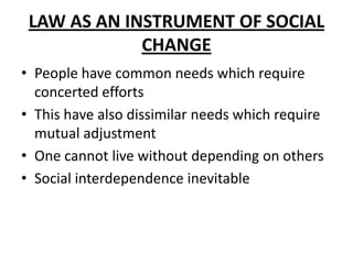 LAW AS AN INSTRUMENT OF SOCIAL
CHANGE
• People have common needs which require
concerted efforts
• This have also dissimilar needs which require
mutual adjustment
• One cannot live without depending on others
• Social interdependence inevitable
 