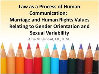 Law as a Process of Human
         Communication:
Marriage and Human Rights Values
Relating to Gender Orientation and
         Sexual Variability
        Aitza M. Haddad, J.D., LL.M.
 