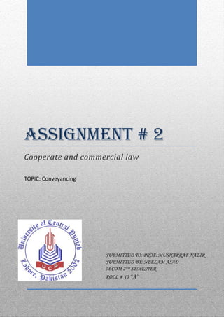 ASSIGNMENT # 2
Cooperate and commercial law
TOPIC: Conveyancing

SUBMITTED TO: PROF. MUSHARRAF NAZIR
SUBMITTED BY: NEELAM ASAD
M.COM 2ND SEMESTER
ROLL # 10 ‘‘A’’

 