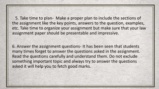 5. Take time to plan- Make a proper plan to include the sections of
the assignment like the key points, answers to the question, examples,
etc. Take time to organize your assignment but make sure that your law
assignment paper should be presentable and impressive.
6. Answer the assignment questions- It has been seen that students
many times forget to answer the questions asked in the assignment.
Read the questions carefully and understand them. Do not exclude
something important topic and always try to answer the questions
asked it will help you to fetch good marks.
 