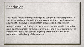 Conclusion:
You should follow the required steps to compose a law assignment. If
you facing problems in writing a law assignment and need a guide at
any step then always take help from a law assignment provider.
Always relate to the findings of the body of the report which includes
main points, solutions to the research topic, and a clear summary. The
conclusion should not contain anything extra that has not been
mentioned in the body of the content.
 