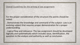 Overall Guidelines for the writing of law assignment:
For the proper consideration of the structure the points should be
noted:
. Demonstrate the knowledge and command of the subject- Law is an
evolving subject that requires proper demonstration for a proper
understanding.
. Logical flow and relevance- The law assignment should be developed
logically and systematically which includes issue, identification, the
question to the analysis and authority as well as conclusion.
 