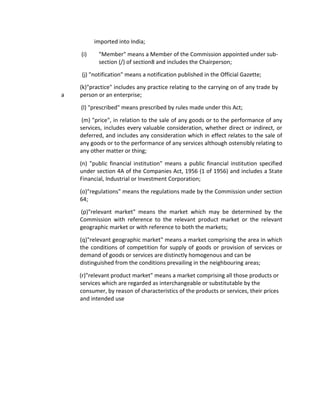imported into India;
(i) "Member" means a Member of the Commission appointed under sub-
section (/) of section8 and includes the Chairperson;
(j) "notification" means a notification published in the Official Gazette;
(k)"practice" includes any practice relating to the carrying on of any trade by
a person or an enterprise;
(l) "prescribed" means prescribed by rules made under this Act;
(m) "price", in relation to the sale of any goods or to the performance of any
services, includes every valuable consideration, whether direct or indirect, or
deferred, and includes any consideration which in effect relates to the sale of
any goods or to the performance of any services although ostensibly relating to
any other matter or thing;
(n) "public financial institution" means a public financial institution specified
under section 4A of the Companies Act, 1956 (1 of 1956) and includes a State
Financial, Industrial or Investment Corporation;
(o)"regulations" means the regulations made by the Commission under section
64;
(p)"relevant market" means the market which may be determined by the
Commission with reference to the relevant product market or the relevant
geographic market or with reference to both the markets;
(q)"relevant geographic market" means a market comprising the area in which
the conditions of competition for supply of goods or provision of services or
demand of goods or services are distinctly homogenous and can be
distinguished from the conditions prevailing in the neighbouring areas;
(r)"relevant product market" means a market comprising all those products or
services which are regarded as interchangeable or substitutable by the
consumer, by reason of characteristics of the products or services, their prices
and intended use
 