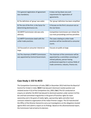 7) In general registration of agreement
was mandatory.
It does not lay down any such
requirement for registration of
agreements.
8) The definition of 'group' was wider. The 'group' definition has been simplified.
9) The size of the firm, is the factor for
determining dominance etc.
It focuses on the firm's structure not on
the size factor.
10) MRTP Commission role was only
advisory.
Competition Commission can initiate the
suo motu proceedings and levy penalties.
11) MRTP Commission dealt with the
unfair trade practices.
The cases relating to unfair trade
practices will be transferred to consumer
courts.
12) Focussed on consumer interest at
large.
Focuses on public at large.
13) The chairman of MRTP Commission
was appointed by Central Government.
The chairman of the commission will be
appointed by a committee consisting of
retired judiciary, person having
professional expertise in various fields of
trade commerce, industry, finance etc.
Case Study 1: CCI Vs BCCI
The Competition Commission of India (‘CCI’) in December 2012 held that the Board of
Control for Cricket in India (‘BCCI’) had abused it dominant market position and
violated section 4 (2) of the Competition Act, 2002 (‘Act’).The CCI conducted an
enquiry on whether the BCCI had abused its dominant position under section 4 of the
Act and had committed irregularities in the grant of franchise rights for team
ownership and in the grant of media rights, sponsorship rights and other local
contracts related to organization of the Indian Premier League. The CCI had directed
the Office of the Director General to carry out investigations on the allegations leveled
against BCCI and submit a report on its findings. Based on the aforementioned report,
the Commission had arrived at its decision.
 