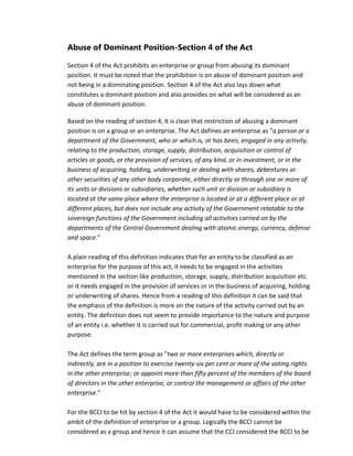 Abuse of Dominant Position-Section 4 of the Act
Section 4 of the Act prohibits an enterprise or group from abusing its dominant
position. It must be noted that the prohibition is on abuse of dominant position and
not being in a dominating position. Section 4 of the Act also lays down what
constitutes a dominant position and also provides on what will be considered as an
abuse of dominant position.
Based on the reading of section 4, it is clear that restriction of abusing a dominant
position is on a group or an enterprise. The Act defines an enterprise as "a person or a
department of the Government, who or which is, or has been, engaged in any activity,
relating to the production, storage, supply, distribution, acquisition or control of
articles or goods, or the provision of services, of any kind, or in investment, or in the
business of acquiring, holding, underwriting or dealing with shares, debentures or
other securities of any other body corporate, either directly or through one or more of
its units or divisions or subsidiaries, whether such unit or division or subsidiary is
located at the same place where the enterprise is located or at a different place or at
different places, but does not include any activity of the Government relatable to the
sovereign functions of the Government including all activities carried on by the
departments of the Central Government dealing with atomic energy, currency, defense
and space."
A plain reading of this definition indicates that for an entity to be classified as an
enterprise for the purpose of this act, it needs to be engaged in the activities
mentioned in the section like production, storage, supply, distribution acquisition etc
or it needs engaged in the provision of services or in the business of acquiring, holding
or underwriting of shares. Hence from a reading of this definition it can be said that
the emphasis of the definition is more on the nature of the activity carried out by an
entity. The definition does not seem to provide importance to the nature and purpose
of an entity i.e. whether it is carried out for commercial, profit making or any other
purpose.
The Act defines the term group as "two or more enterprises which, directly or
indirectly, are in a position to exercise twenty-six per cent or more of the voting rights
in the other enterprise; or appoint more than fifty percent of the members of the board
of directors in the other enterprise, or control the management or affairs of the other
enterprise."
For the BCCI to be hit by section 4 of the Act it would have to be considered within the
ambit of the definition of enterprise or a group. Logically the BCCI cannot be
considered as a group and hence it can assume that the CCI considered the BCCI to be
 