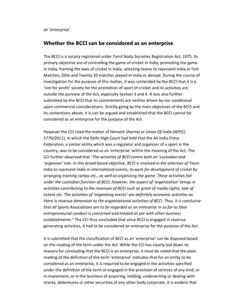 an ‘enterprise’.
Whether the BCCI can be considered as an enterprise
The BCCI is a society registered under Tamil Nadu Societies Registration Act, 1975. Its
primary objective are of controlling the game of cricket in India, promoting the game
in India, framing the laws of cricket in India, selecting teams to represent India in Test
Matches, ODIs and Twenty 20 matches played in India or abroad. During the course of
investigation for the purpose of this matter, it was contended by the BCCI that it is a
‘not-for-profit’ society for the promotion of sport of cricket and its activities are
outside the purview of the Act, especially Section 3 and 4. It was also further
submitted by the BCCI that its commitments are neither driven by nor conditional
upon commercial considerations. Strictly going by the main objectives of the BCCI and
its contentions above, it is can be argued and established that the BCCI cannot be
considered as an enterprise for the purpose of the Act.
However the CCI cited the matter of Hemant Sharma vs Union Of India (WP(C)
5770/2011), in which the Delhi High Court had held that the All India Chess
Federation, a similar entity which was a regulator and organizer of a sport in the
country, was to be considered as an ‘enterprise’ within the meaning of the Act. The
CCI further observed that "The activities of BCCI centre both on ‘custodian and
‘organiser’ role. In this broad based objective, BCCI is involved in the selection of Team
India to represent India in international events, to work for development of cricket by
arranging training camps etc., as well as organizing the game. These activities fall
under the custodian function of BCCI, however, the aspect of ‘organization’ brings in
activities contributing to the revenues of BCCI such as grant of media rights, sale of
tickets etc. The activities of ‘organising events’ are definitely economic activities as
there is revenue dimension to the organizational activities of BCCI. Thus, it is conclusive
that all Sports Associations are to be regarded as an enterprise in so far as their
entrepreneurial conduct is concerned and treated at par with other business
establishments." The CCI thus concluded that since BCCI is engaged in revenue
generating activities, it had to be considered an enterprise for the purpose of the Act.
It is submitted that the classification of BCCI as an ‘enterprise’ can be disputed based
on the reading of the term under the Act. While the CCI has clearly laid down its
reasons for concluding that the BCCI is an enterprise, it must be noted that the plain
reading of the definition of the term ‘enterprise’ indicates that for an entity to be
considered as an enterprise, it is required to be engaged in the activities specified
under the definition of the term or engaged in the provision of services of any kind, or
in investment, or in the business of acquiring, holding, underwriting or dealing with
shares, debentures or other securities of any other body corporate. It is evident that
 