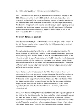 the BCCI is not engaged in any of the above mentioned activities.
The CCI in its decision has stressed on the commercial nature of the activities of the
BCCI. It has observed that since the BCCI conducts activities that contribute to its
revenue, it can be classified as enterprise. However it seems to have disregarded that
the definition of the term ‘enterprise’ focuses on the functional aspects of an entity.
The definition in its present form does not take into account factors regarding revenue
generation and commercial purpose of an entity. The CCI has relied on the fact that
there is revenue/economic dimension to the entity in this case (BCCI) and on that
basis concluded that it is an enterprise.
Abuse of dominant position
Once it was established by the CCI that the BCCI was an enterprise for the purpose of
the Act, the next question before it was whether the BCCI was abusing its dominant
position in its relevant market.
The explanation to section 4 provides that an entity is in a dominant position if it
enjoys a position of strength which allows it to operate independently of competitive
forces prevailing in the relevant market or affect its competitors or consumers or the
relevant market in its favor. As also indicated by the CCI in its order, in order to asses a
dominant position, it is first important to identify the exact relevant market. The Act
defines relevant market as "the market which may be determined by the Commission
with reference to the relevant product market or the relevant geographic market or
with reference to both the markets."
Hence the Act has given the discretion to the CCI to determine in each case what
constitutes a relevant market. For the purpose of this case, the CCI, after considering
various factors concluded that the relevant market was the Organization of Private
Professional Cricket Leagues/Events in India. Also in view of the fact that the BCCI is
the organizer and regulator of cricket in India and also that any private profession
league requires prior approval of BCCI as per the International Cricket Council
regulations, the CCI concluded that the BCCI was in a dominant position in the
relevant market.
The CCI held that the most significant source of dominance is the regulatory powers of
the BCCI. Further the CCI contended that since most of the infrastructure with respect
to cricket was owned by the BCCI, they were in a position to dominate. Dominance
also stemmed from the role of BCCI as an organizer of First Class/International Cricket
events. Thus, owing to regulatory role, monopoly status, control over infrastructure,
control over players, ability to control entry of other leagues, historical evidences,
 