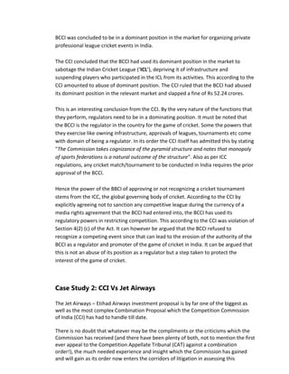 BCCI was concluded to be in a dominant position in the market for organizing private
professional league cricket events in India.
The CCI concluded that the BCCI had used its dominant position in the market to
sabotage the Indian Cricket League (‘ICL’), depriving it of infrastructure and
suspending players who participated in the ICL from its activities. This according to the
CCI amounted to abuse of dominant position. The CCI ruled that the BCCI had abused
its dominant position in the relevant market and slapped a fine of Rs 52.24 crores.
This is an interesting conclusion from the CCI. By the very nature of the functions that
they perform, regulators need to be in a dominating position. It must be noted that
the BCCI is the regulator in the country for the game of cricket. Some the powers that
they exercise like owning infrastructure, approvals of leagues, tournaments etc come
with domain of being a regulator. In its order the CCI itself has admitted this by stating
"The Commission takes cognizance of the pyramid structure and notes that monopoly
of sports federations is a natural outcome of the structure". Also as per ICC
regulations, any cricket match/tournament to be conducted in India requires the prior
approval of the BCCI.
Hence the power of the BBCI of approving or not recognizing a cricket tournament
stems from the ICC, the global governing body of cricket. According to the CCI by
explicitly agreeing not to sanction any competitive league during the currency of a
media rights agreement that the BCCI had entered into, the BCCI has used its
regulatory powers in restricting competition. This according to the CCI was violation of
Section 4(2) (c) of the Act. It can however be argued that the BCCI refused to
recognize a competing event since that can lead to the erosion of the authority of the
BCCI as a regulator and promoter of the game of cricket in India. It can be argued that
this is not an abuse of its position as a regulator but a step taken to protect the
interest of the game of cricket.
Case Study 2: CCI Vs Jet Airways
The Jet Airways – Etihad Airways investment proposal is by far one of the biggest as
well as the most complex Combination Proposal which the Competition Commission
of India (CCI) has had to handle till date.
There is no doubt that whatever may be the compliments or the criticisms which the
Commission has received (and there have been plenty of both, not to mention the first
ever appeal to the Competition Appellate Tribunal (CAT) against a combination
order!), the much needed experience and insight which the Commission has gained
and will gain as its order now enters the corridors of litigation in assessing this
 