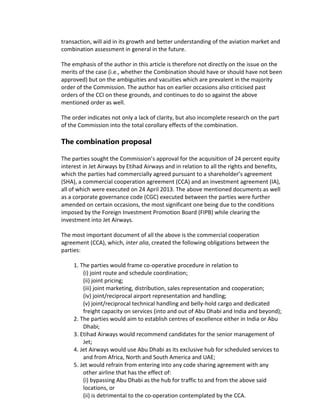 transaction, will aid in its growth and better understanding of the aviation market and
combination assessment in general in the future.
The emphasis of the author in this article is therefore not directly on the issue on the
merits of the case (i.e., whether the Combination should have or should have not been
approved) but on the ambiguities and vacuities which are prevalent in the majority
order of the Commission. The author has on earlier occasions also criticised past
orders of the CCI on these grounds, and continues to do so against the above
mentioned order as well.
The order indicates not only a lack of clarity, but also incomplete research on the part
of the Commission into the total corollary effects of the combination.
The combination proposal
The parties sought the Commission’s approval for the acquisition of 24 percent equity
interest in Jet Airways by Etihad Airways and in relation to all the rights and benefits,
which the parties had commercially agreed pursuant to a shareholder’s agreement
(SHA), a commercial cooperation agreement (CCA) and an investment agreement (IA),
all of which were executed on 24 April 2013. The above mentioned documents as well
as a corporate governance code (CGC) executed between the parties were further
amended on certain occasions, the most significant one being due to the conditions
imposed by the Foreign Investment Promotion Board (FIPB) while clearing the
investment into Jet Airways.
The most important document of all the above is the commercial cooperation
agreement (CCA), which, inter alia, created the following obligations between the
parties:
1. The parties would frame co-operative procedure in relation to
(i) joint route and schedule coordination;
(ii) joint pricing;
(iii) joint marketing, distribution, sales representation and cooperation;
(iv) joint/reciprocal airport representation and handling;
(v) joint/reciprocal technical handling and belly-hold cargo and dedicated
freight capacity on services (into and out of Abu Dhabi and India and beyond);
2. The parties would aim to establish centres of excellence either in India or Abu
Dhabi;
3. Etihad Airways would recommend candidates for the senior management of
Jet;
4. Jet Airways would use Abu Dhabi as its exclusive hub for scheduled services to
and from Africa, North and South America and UAE;
5. Jet would refrain from entering into any code sharing agreement with any
other airline that has the effect of:
(i) bypassing Abu Dhabi as the hub for traffic to and from the above said
locations, or
(ii) is detrimental to the co-operation contemplated by the CCA.
 