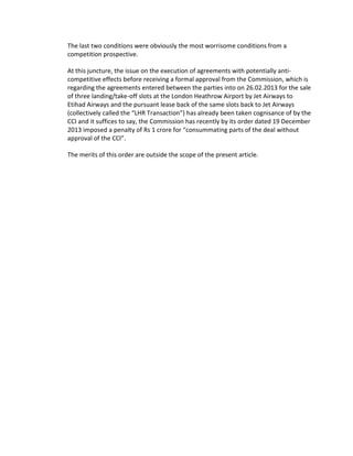 The last two conditions were obviously the most worrisome conditions from a
competition prospective.
At this juncture, the issue on the execution of agreements with potentially anti-
competitive effects before receiving a formal approval from the Commission, which is
regarding the agreements entered between the parties into on 26.02.2013 for the sale
of three landing/take-off slots at the London Heathrow Airport by Jet Airways to
Etihad Airways and the pursuant lease back of the same slots back to Jet Airways
(collectively called the “LHR Transaction”) has already been taken cognisance of by the
CCI and it suffices to say, the Commission has recently by its order dated 19 December
2013 imposed a penalty of Rs 1 crore for “consummating parts of the deal without
approval of the CCI”.
The merits of this order are outside the scope of the present article.
 