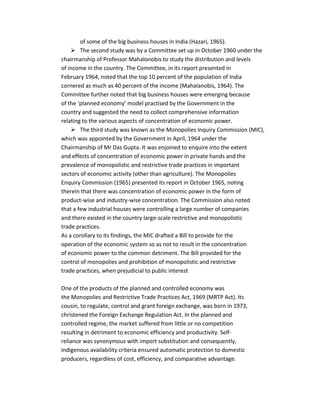 of some of the big business houses in India (Hazari, 1965).
 The second study was by a Committee set up in October 1960 under the
chairmanship of Professor Mahalonobis to study the distribution and levels
of income in the country. The Committee, in its report presented in
February 1964, noted that the top 10 percent of the population of India
cornered as much as 40 percent of the income (Mahalanobis, 1964). The
Committee further noted that big business houses were emerging because
of the ‘planned economy’ model practised by the Government in the
country and suggested the need to collect comprehensive information
relating to the various aspects of concentration of economic power.
 The third study was known as the Monopolies Inquiry Commission (MIC),
which was appointed by the Government in April, 1964 under the
Chairmanship of Mr Das Gupta. It was enjoined to enquire into the extent
and effects of concentration of economic power in private hands and the
prevalence of monopolistic and restrictive trade practices in important
sectors of economic activity (other than agriculture). The Monopolies
Enquiry Commission (1965) presented its report in October 1965, noting
therein that there was concentration of economic power in the form of
product-wise and industry-wise concentration. The Commission also noted
that a few industrial houses were controlling a large number of companies
and there existed in the country large-scale restrictive and monopolistic
trade practices.
As a corollary to its findings, the MIC drafted a Bill to provide for the
operation of the economic system so as not to result in the concentration
of economic power to the common detriment. The Bill provided for the
control of monopolies and prohibition of monopolistic and restrictive
trade practices, when prejudicial to public interest
One of the products of the planned and controlled economy was
the Monopolies and Restrictive Trade Practices Act, 1969 (MRTP Act). Its
cousin, to regulate, control and grant foreign exchange, was born in 1973,
christened the Foreign Exchange Regulation Act. In the planned and
controlled regime, the market suffered from little or no competition
resulting in detriment to economic efficiency and productivity. Self-
reliance was synonymous with import substitution and consequently,
indigenous availability criteria ensured automatic protection to domestic
producers, regardless of cost, efficiency, and comparative advantage.
 