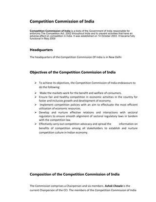 Competition Commission of India
Competition Commission of India is a body of the Government of India responsible for
enforcing The Competition Act, 2002 throughout India and to prevent activities that have an
adverse effect on competition in India. It was established on 14 October 2003. It became fully
functional in May 2009
Headquarters
The headquarters of the Competition Commission Of India is in New Delhi
Objectives of the Competition Commission of India
 To achieve its objectives, the Competition Commission of India endeavours to
do the following:
 Make the markets work for the benefit and welfare of consumers.
 Ensure fair and healthy competition in economic activities in the country for
faster and inclusive growth and development of economy.
 Implement competition policies with an aim to effectuate the most efficient
utilization of economic resources.
 Develop and nurture effective relations and interactions with sectoral
regulators to ensure smooth alignment of sectoral regulatory laws in tandem
with the competition law.
 Effectively carry out competition advocacy and spread the information on
benefits of competition among all stakeholders to establish and nurture
competition culture in Indian economy.
Composition of the Competition Commission of India
The Commission comprises a Chairperson and six members. Ashok Chawla is the
current Chairperson of the CCI. The members of the Competition Commission of India
 