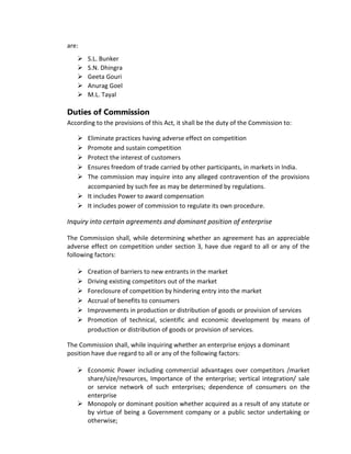 are:
 S.L. Bunker
 S.N. Dhingra
 Geeta Gouri
 Anurag Goel
 M.L. Tayal
Duties of Commission
According to the provisions of this Act, it shall be the duty of the Commission to:
 Eliminate practices having adverse effect on competition
 Promote and sustain competition
 Protect the interest of customers
 Ensures freedom of trade carried by other participants, in markets in India.
 The commission may inquire into any alleged contravention of the provisions
accompanied by such fee as may be determined by regulations.
 It includes Power to award compensation
 It includes power of commission to regulate its own procedure.
Inquiry into certain agreements and dominant position of enterprise
The Commission shall, while determining whether an agreement has an appreciable
adverse effect on competition under section 3, have due regard to all or any of the
following factors:
 Creation of barriers to new entrants in the market
 Driving existing competitors out of the market
 Foreclosure of competition by hindering entry into the market
 Accrual of benefits to consumers
 Improvements in production or distribution of goods or provision of services
 Promotion of technical, scientific and economic development by means of
production or distribution of goods or provision of services.
The Commission shall, while inquiring whether an enterprise enjoys a dominant
position have due regard to all or any of the following factors:
 Economic Power including commercial advantages over competitors /market
share/size/resources, Importance of the enterprise; vertical integration/ sale
or service network of such enterprises; dependence of consumers on the
enterprise
 Monopoly or dominant position whether acquired as a result of any statute or
by virtue of being a Government company or a public sector undertaking or
otherwise;
 