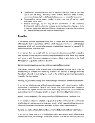  Entry barriers including barriers such as regulatory barriers, financial risk, high
capital cost of entry, marketing entry barriers, technical entry barriers,
economies of scale, high cost of substitutable goods or service for consumers
 Countervailing buying power; market structure and size of market; social
obligations, social costs
 Relative advantage, by the way of the contribution to the economic
development, by the enterprise enjoying a dominant position having or likely
to have an appreciable adverse effect on competition; any other factor which
the Commission may consider relevant for the inquiry
Penalties
If any person, without reasonable clause, fails to comply with the orders or directions
of the act, he shall be punishable with fine which may extend to rupees 1 lakh for each
day during which such non-compliance occurs, subject to a maximum of rupees 10 Cr,
as the Commission may determine.
If any person does not comply with the orders or directions issued, or fails to pay the
fine imposed he shall be punishable with imprisonment for a term which may extend
to 3 years, or with fine which may extend to rupees 25 Cr, or with both, as the Chief
Metropolitan Magistrate, Delhi may deem fit.
Compensation in case of contravention of orders of Commission
The grieved party may make an application to the Appellate Tribunal for an order for
the recovery of compensation from any enterprise for any loss or damage shown to
have been suffered, by such party as a result of the said enterprise violating directions
issued by the Commission.
Penalty for failure to comply with directions of Commission and DirectorGeneral
If any person fails to comply, without reasonable cause, with a direction given by the
Commission or the Director General, such person shall be punishable with fine which
may extend to rupees one lakh for each day during which such failure continues
subject to a maximum of rupees one Cr, as may be determined by the Commission.
Power to impose penalty for non-furnishing of information on combinations
If any person or enterprise who fails to give notice to the Commission, the Commission
shall impose on such person or enterprise a penalty which may extend to one percent,
of the total turnover or the assets, whichever is higher, of such a combination.
Penalty for making false statement or omission to furnish material information
If any person, being a party to a combination, makes a statement which is false in any
material particular, or knowing it to be false; or omits to state any material particular
 