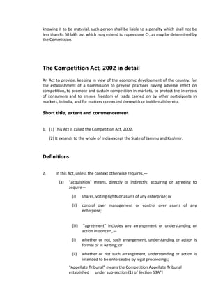 knowing it to be material, such person shall be liable to a penalty which shall not be
less than Rs 50 lakh but which may extend to rupees one Cr, as may be determined by
the Commission.
The Competition Act, 2002 in detail
An Act to provide, keeping in view of the economic development of the country, for
the establishment of a Commission to prevent practices having adverse effect on
competition, to promote and sustain competition in markets, to protect the interests
of consumers and to ensure freedom of trade carried on by other participants in
markets, in India, and for matters connected therewith or incidental thereto.
Short title, extent and commencement
1. (1) This Act is called the Competition Act, 2002.
(2) It extends to the whole of India except the State of Jammu and Kashmir.
Definitions
2. In this Act, unless the context otherwise requires,—
(a) "acquisition" means, directly or indirectly, acquiring or agreeing to
acquire—
(i) shares, voting rights or assets of any enterprise; or
(ii) control over management or control over assets of any
enterprise;
(iii) "agreement" includes any arrangement or understanding or
action in concert,—
(i) whether or not, such arrangement, understanding or action is
formal or in writing; or
(ii) whether or not such arrangement, understanding or action is
intended to be enforceable by legal proceedings;
“Appellate Tribunal” means the Competition Appellate Tribunal
established under sub-section (1) of Section 53A”]
 