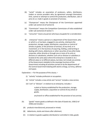 (b) "cartel" includes an association of producers, sellers, distributors,
traders or service providers who, by agreement amongst themselves,
limit, control or attempt to control the production, distribution, sale or
price of, or, trade in goods or provision of services;
(c) "Chairperson" means the Chairperson of the Commission appointed
under sub-section (1) of section 8;
(d) "Commission" means the Competition Commission of India established
under sub-section(1) of section 7;
(e) "consumer" means any person who buys any goods for a consideration
(f) enterprise" means a person or a department of the Government, who
or which is, or has been, engaged in any activity, relating to the
production, storage, supply, distribution, acquisition or control of
articles or goods, or the provision of services, of any kind, or in
investment, or in the business of acquiring, holding, underwriting or
dealing with shares, debentures or other securities of any other body
corporate, either directly or through one or more of its units or
divisions or subsidiaries, whether such unit or division or subsidiary is
located at the same place where the enterprise is located or at a
different place or at different places, but does not include any activity
of the Government relatable to the sovereign functions of the
Government including all activities carried on by the departments of
the Central Government dealing with atomic energy, currency, defence
and space.
Explanation.-—For the purposes of this clause,—
(i) "activity" includes profession or occupation;
(ii) "article" includes a new article and "service" includes a new service;
(iii) "unit" or "division", in relation to an enterprise, includes—
a plant or factory established for the production, storage,
supply, distribution, acquisition or control of any article or
goods;
any branch or office established for the provision of any service;
(h) "goods" means goods as defined in the Sale of Goods Act, 1930 (3 of
1930) and includes—
(A) products manufactured, processed or mined;
(B) debentures, stocks and shares after allotment;
(C) in relation to goods supplied, distributed or controlled in India, goods
 