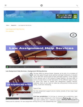  4/1307 Pacific Highway Turramurra, Sydney NSW 2074, Australia  +61-451-442-632 Upload Assignment Order Now
Assignment
Computing Skills Assignment Help
Rating:     
Home » Assignment » Law Assignment Help Services
Law Assignment Help Services
Law Assignment Help Services | Assignment Writing Service
The law refers to various things. However, at its core, it is a system of
rules that apply through social, political and legal institutions. A student
has to deal with various types of laws and legal systems. In the context
of the decision and in the context of legal systems, the laws differ in
terms of origin.Here's a brief description of the different types of laws,
for which you need to choose Law Assignment Support Service.
Hopefully, many of you need to make law enforcement writing service
online, it will look interesting.
Types of law
Our law assignment support service mainly consists of two major legal
jurisdictions:
Civil law jurisdiction: In civil law or common law jurisdictions, laws
have been made intellectual in the framework of Roman law and they
have been codified into a reference system. Civil laws are followed in
France and its colonies. For law assignment writing service, trust Ozpaperhelp.com

Online
 