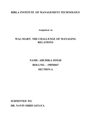 BIRLA INSTITUTE OF MANAGEMENT TECHNOLOGY
Assignment on
WAL-MART: THE CHALLENGE OF MANAGING
RELATIONS
NAME- ARCHIKA SINGH
ROLLNO. – 19DM047
SECTION-A
SUBMITTED TO:
DR. NAVIN SHRIVASTAVA
 