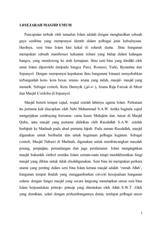 1
1.0SEJARAH MASJID UMUM
Pencapaian terbaik oleh tamadun Islam adalah dengan menghasilkan sebuah
gaya senibina yang mempunyai identiti dalam pelbagai jenis kebudayaan.
Hasilnya, seni bina Islam kini kekal di seluruh dunia. .Ilmu bangunan
merupakan sabuah manifestasi kekuatan rohani yang hidup dalam kalangan
bangsa, yang mendorong ke arah kemajuan. Ilmu seni bina yang dimiliki oleh
umat Islam diperolehi daripada bangsa Parsi, Romawi, Turki, Byzantine dan
Sepanyol. Dengan mempunyai kepakaran ilmu bangunan( binaan) menyebabkan
terbangunlah kota- kota besar, istana- istana yang indah, masjid- masjid yang
menarik. Sebagai contoh, Kota Damsyik (‫شق‬ ‫دم‬ ), Istana Raja Farouk di Mesir
dan Masjid Cordoba di Sepanyol.
Masjid bererti tempat sujud, wujud setelah lahirnya agama Islam. Perkataan
itu pertama kali diucapkan oleh Nabi Muhammad S.A.W. ketika baginda sujud
mengerjakan sembayang bersama- sama kaum Muhajirin dan Ansar di Masjid
Quba, iaitu masjid yang pertama didirikan oleh Rasulullah S.A.W. setelah
berhijrah ke Madinah pada abad pertama hijrah. Pada zaman Rasulullah, masjid
digunakan untuk beribadat dan untuk kegunaan pelbagai kegiatan. Sebagai
contoh, Masjid Nabawi di Madinah, digunakan untuk membincangkan masalah
perang, perjanjian, perundangan dan juga perdamaian. Islam menginginkan
masjid bukanlah simbol estetika Islam semata-mata tetapi menitikberatkan fungi
masjid yang dibina untuk tidak disalahgunakan. Seni bina ini merupakan perkara
utama yang penting dalam seni bina Islam kerana masjid adalah ‘rumah Allah’,
bangunan tempat ibadah yang menggambarkan ciri-ciri kesepaduan bangunan
selaras dengan fungsi masjid yang secara langsung menetapkan unsur seni bina
Islam berpandukan prinsip- prinsip yang ditentukan oleh Allah S.W.T .Oleh
yang demikian, selari dengan perkembangannya dunia, terdapat pelbagai unsur
 