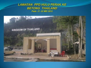 LAWATAN PPD HULU PERAK KE
    BETONG THAILAND
       Pada 21 -22 MEI 2012
 