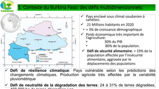  Pays enclavé sous climat soudanien à
sahélien.
 21 Millions habitants en 2020
• ≈ 3% de croissance démographique
 Poids économique très important de
l’agriculture:
• 30% du PIB
• 80% de la population.
 Défi de sécurité alimentaire: ≈ 19% de la
population affectée par l’insécurité
alimentaire, aggravée par le
déplacements des populations
 Défi de résilience climatique: Pays vulnérable selon les prédictions des
changements climatiques. Production agricole très affectée par la variabilité
pluviométrique
 Défi de neutralité de la dégradation des terres: 24 à 31% de terres dégradées.
1. Contexte du Burkina Faso: des défis multidimensionnels:
 