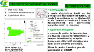 Kouakoualé
2. Le Centre de permaculture Lawatan
 Créé depuis 2012.
 Promotrice: Mme Marthe Toé
 Superficie de 33 ha
• Permaculture:
« mode d'agriculture fondé sur les
principes de développement durable, se
voulant respectueux de la biodiversité
et de l'humain et consistant à imiter le
fonctionnement des écosystèmes
naturels » selon le Larousse
• Agriculture biologique:
«système de gestion de la production,
qui favorise la santé de l’agrosystème, y
compris la biodiversité, les cycles
biologiques et l’activité biologique des
sols» selon la norme burkinabé.
Dans le centre Lawatan, pas de
pesticides et d’OGM
02 concepts clés
Savane arborée: 58%
Savane arbustive (21%)
Parc agroforestier (21%)
 