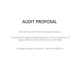 AUDIT PROPOSAL
KZN & FS audit of the Civil Regional Courts

A study of the regional implementation of the Jurisdiction of
Regional Courts Amendment Act 31 of 2008.

Change Analysis Consultant – Brennan Williams

 